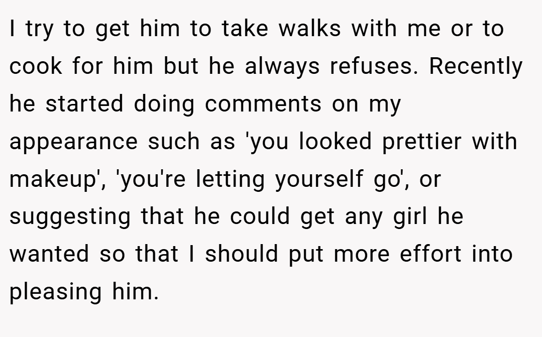 I try to get him to take walks with me or to cook for him but he always refuses. Recently he started doing comments on my appearance such as 'you looked prettier with makeup', 'you're letting yourself go', or suggesting that he could get any girl he wanted so that I should put more effort into pleasing him.