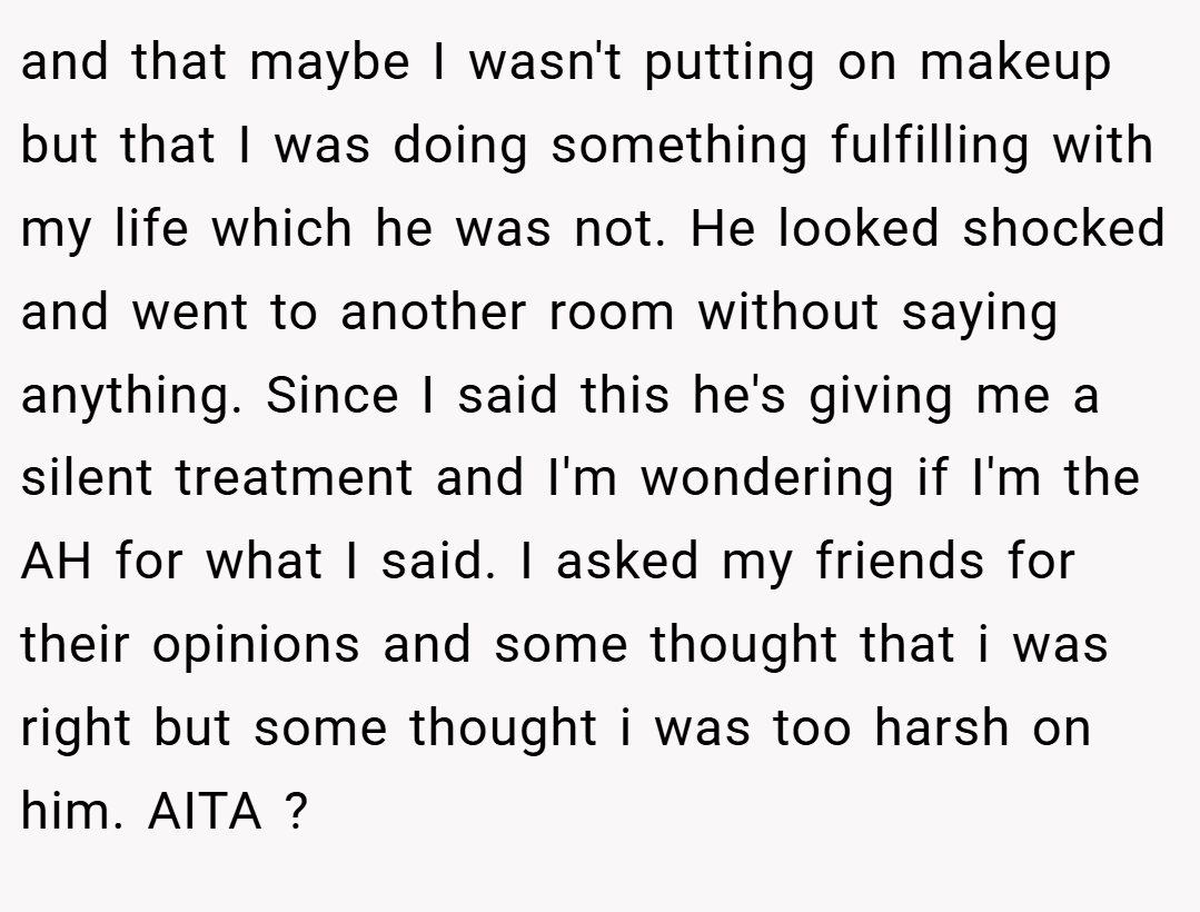 and that maybe I wasn't putting on makeup but that I was doing something fulfilling with my life which he was not. He looked shocked and went to another room without saying anything. Since I said this he's giving me a silent treatment and I'm wondering if I'm the AH for what I said. I asked my friends for their opinions and some thought that i was right but some thought i was too harsh on him. AITA ?