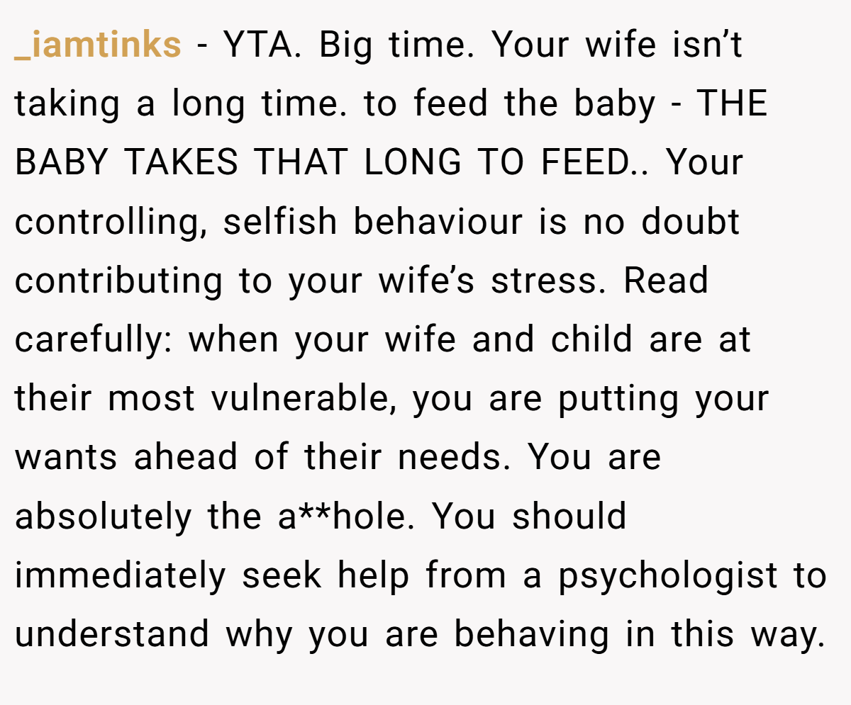 _iamtinks − YTA. Big time. Your wife isn’t taking a long time. to feed the baby - THE BABY TAKES THAT LONG TO FEED.. Your controlling, selfish behaviour is no doubt contributing to your wife’s stress. Read carefully: when your wife and child are at their most vulnerable, you are putting your wants ahead of their needs. You are absolutely the a**hole. You should immediately seek help from a psychologist to understand why you are behaving in this way.