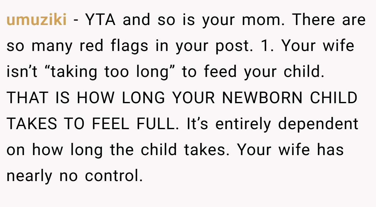 umuziki − YTA and so is your mom. There are so many red flags in your post. 1. Your wife isn’t “taking too long” to feed your child. THAT IS HOW LONG YOUR NEWBORN CHILD TAKES TO FEEL FULL. It’s entirely dependent on how long the child takes. Your wife has nearly no control.