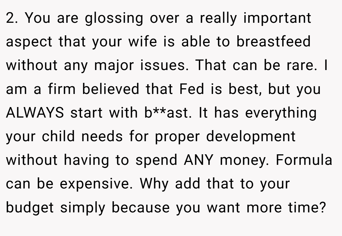 2. You are glossing over a really important aspect that your wife is able to breastfeed without any major issues. That can be rare. I am a firm believed that Fed is best, but you ALWAYS start with b**ast. It has everything your child needs for proper development without having to spend ANY money. Formula can be expensive. Why add that to your budget simply because you want more time?