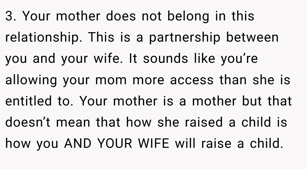 3. Your mother does not belong in this relationship. This is a partnership between you and your wife. It sounds like you’re allowing your mom more access than she is entitled to. Your mother is a mother but that doesn’t mean that how she raised a child is how you AND YOUR WIFE will raise a child.