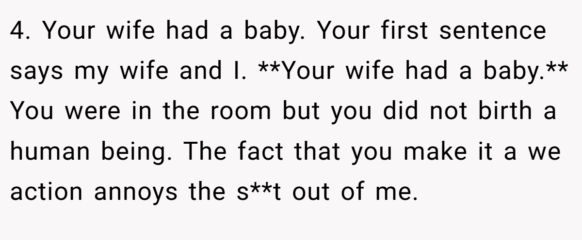 4. Your wife had a baby. Your first sentence says my wife and I. **Your wife had a baby.** You were in the room but you did not birth a human being. The fact that you make it a we action annoys the s**t out of me.