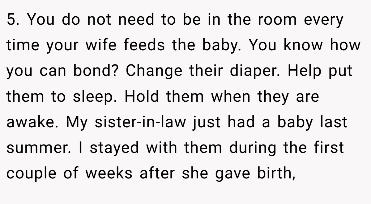 5. You do not need to be in the room every time your wife feeds the baby. You know how you can bond? Change their diaper. Help put them to sleep. Hold them when they are awake. My sister-in-law just had a baby last summer. I stayed with them during the first couple of weeks after she gave birth,