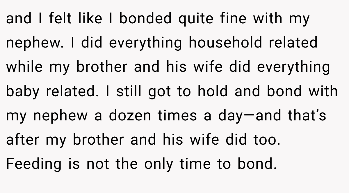 and I felt like I bonded quite fine with my nephew. I did everything household related while my brother and his wife did everything baby related. I still got to hold and bond with my nephew a dozen times a day—and that’s after my brother and his wife did too. Feeding is not the only time to bond.