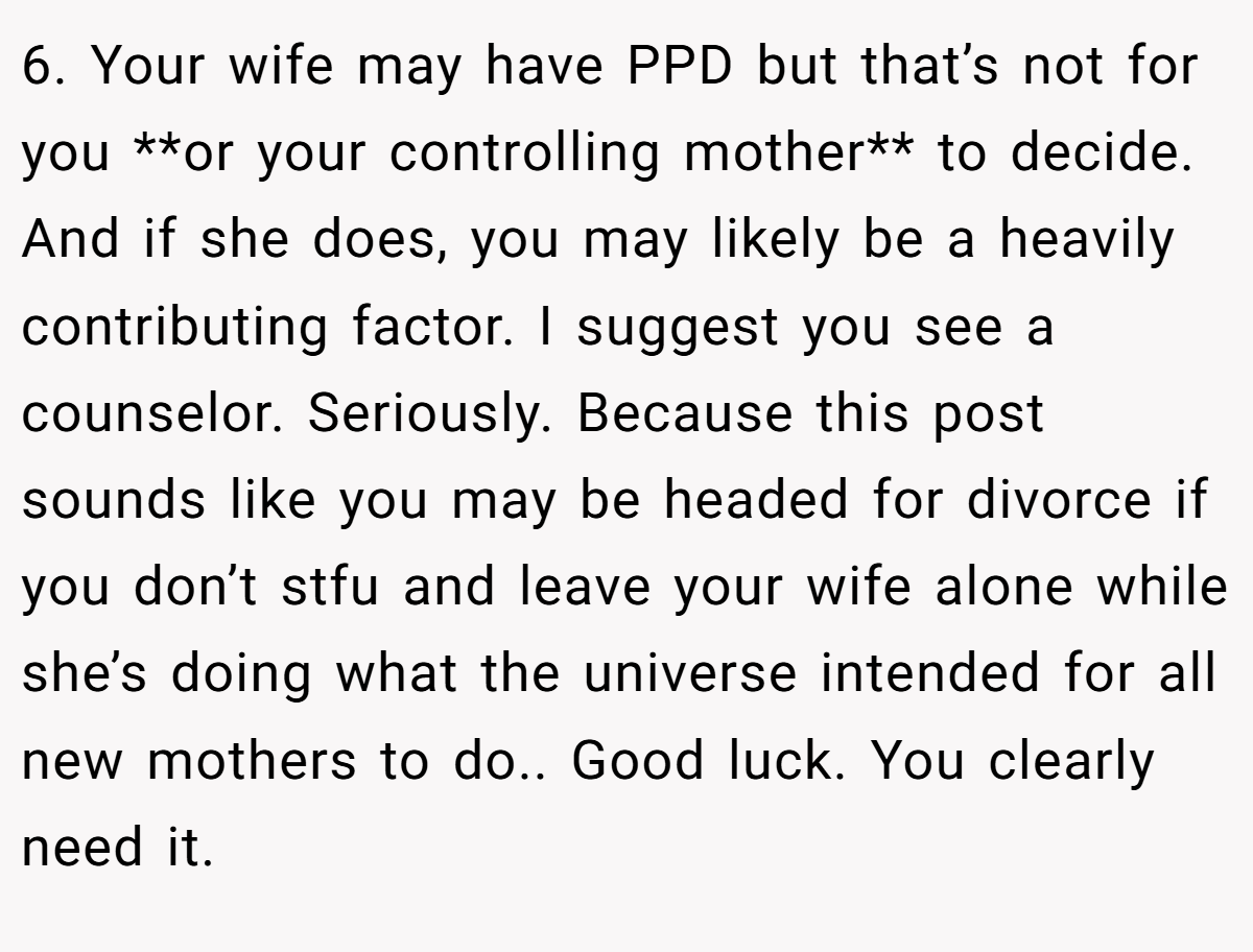 6. Your wife may have PPD but that’s not for you **or your controlling mother** to decide. And if she does, you may likely be a heavily contributing factor. I suggest you see a counselor. Seriously. Because this post sounds like you may be headed for divorce if you don’t stfu and leave your wife alone while she’s doing what the universe intended for all new mothers to do.. Good luck. You clearly need it.