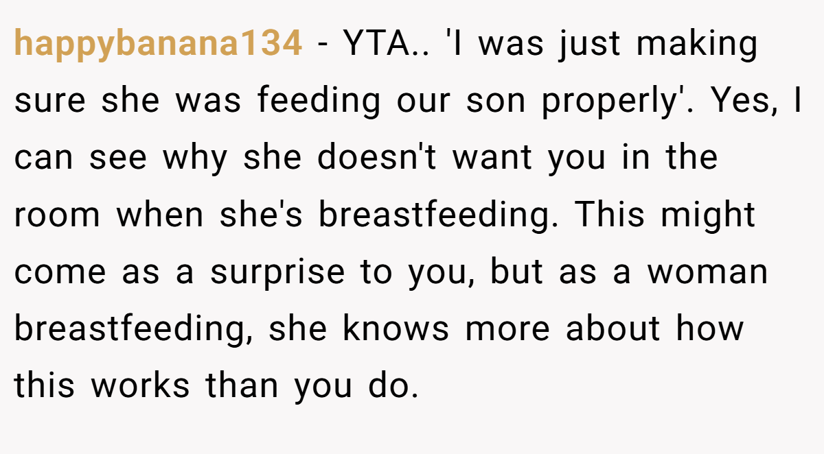 happybanana134 − YTA.. 'I was just making sure she was feeding our son properly'. Yes, I can see why she doesn't want you in the room when she's breastfeeding. This might come as a surprise to you, but as a woman breastfeeding, she knows more about how this works than you do.
