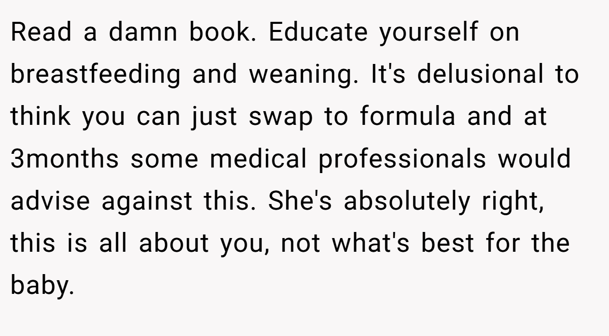 Read a damn book. Educate yourself on breastfeeding and weaning. It's delusional to think you can just swap to formula and at 3months some medical professionals would advise against this. She's absolutely right, this is all about you, not what's best for the baby.