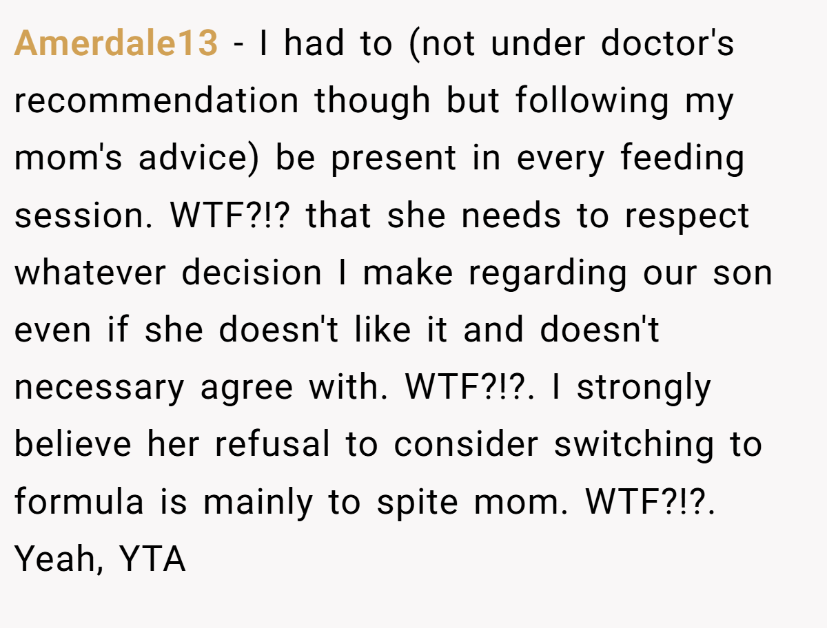 Amerdale13 − I had to (not under doctor's recommendation though but following my mom's advice) be present in every feeding session. WTF?!? that she needs to respect whatever decision I make regarding our son even if she doesn't like it and doesn't necessary agree with. WTF?!?. I strongly believe her refusal to consider switching to formula is mainly to spite mom. WTF?!?. Yeah, YTA