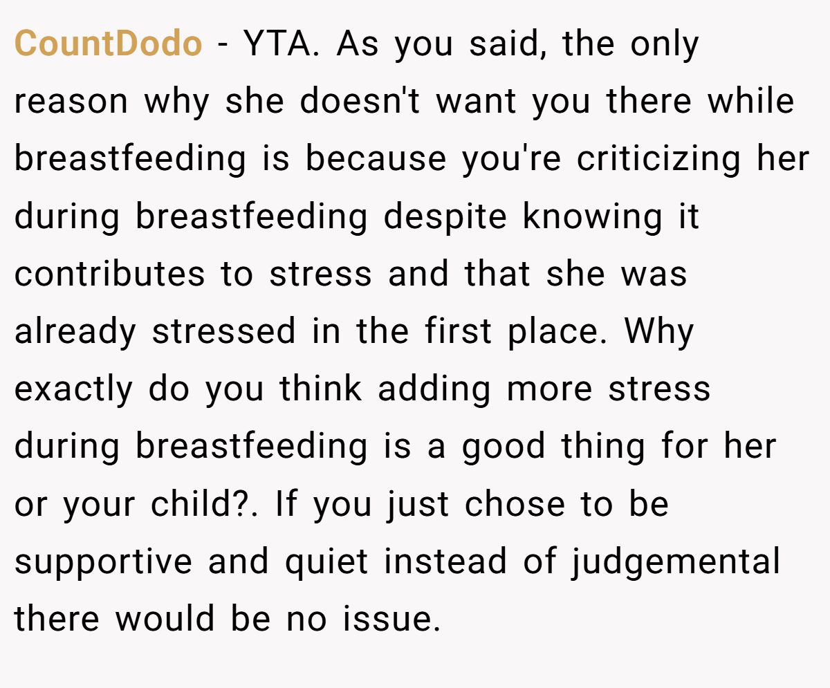 CountDodo − YTA. As you said, the only reason why she doesn't want you there while breastfeeding is because you're criticizing her during breastfeeding despite knowing it contributes to stress and that she was already stressed in the first place. Why exactly do you think adding more stress during breastfeeding is a good thing for her or your child?. If you just chose to be supportive and quiet instead of judgemental there would be no issue.