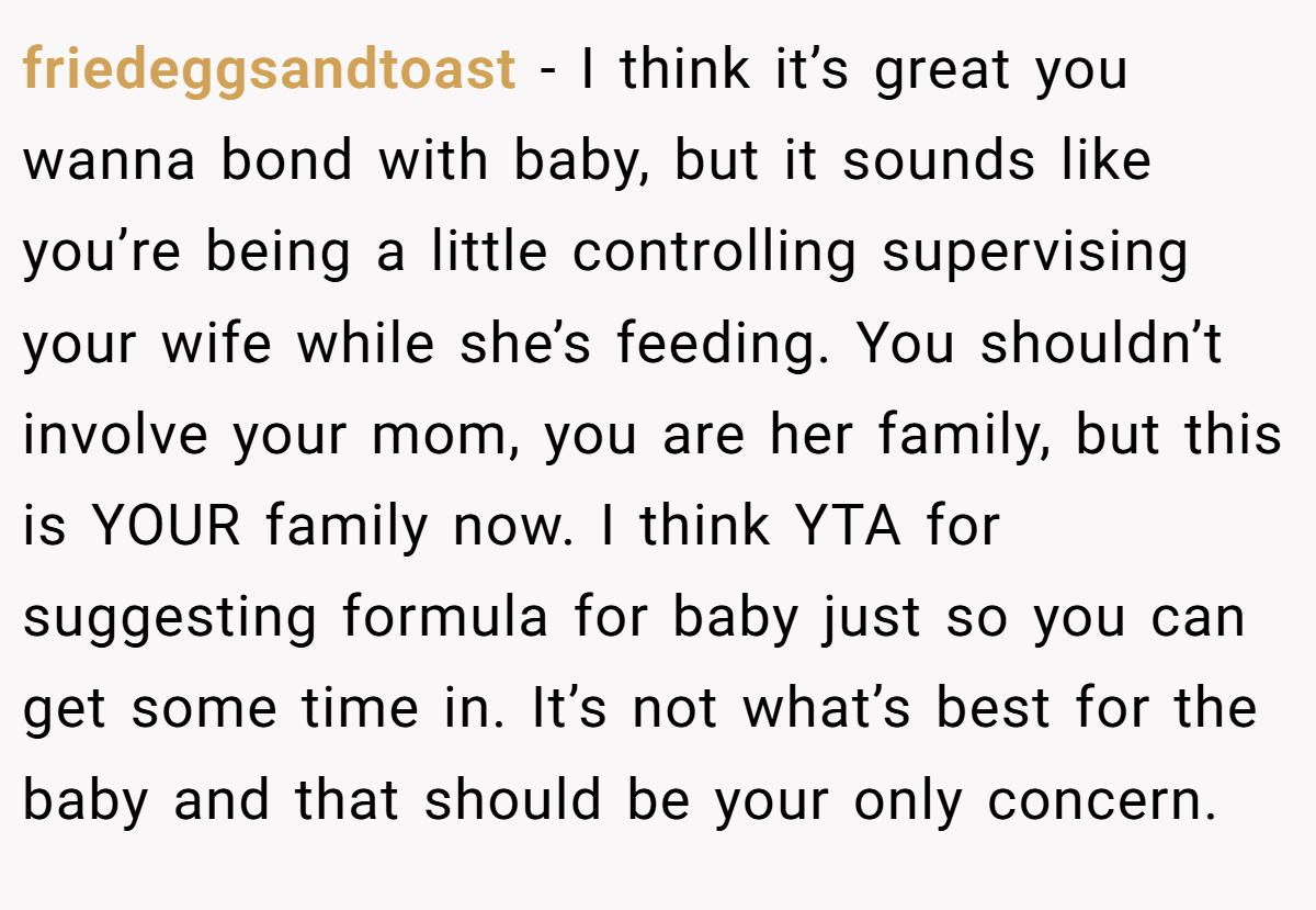 friedeggsandtoast − I think it’s great you wanna bond with baby, but it sounds like you’re being a little controlling supervising your wife while she’s feeding. You shouldn’t involve your mom, you are her family, but this is YOUR family now. I think YTA for suggesting formula for baby just so you can get some time in. It’s not what’s best for the baby and that should be your only concern.