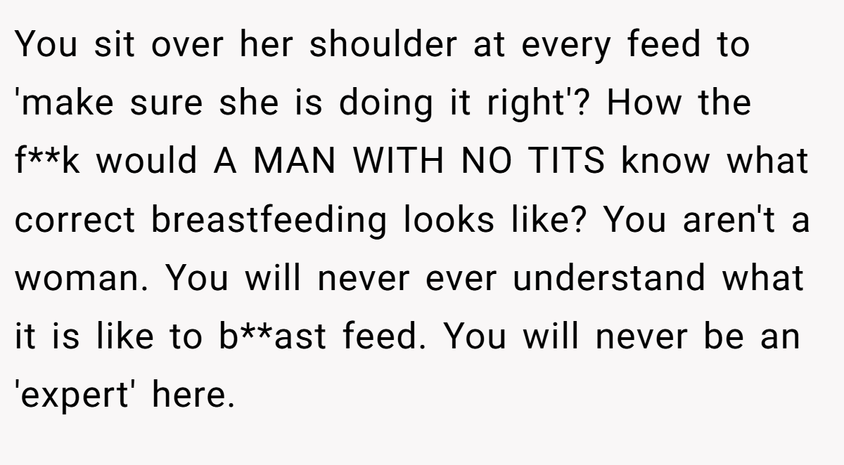 You sit over her shoulder at every feed to 'make sure she is doing it right'? How the f**k would A MAN WITH NO TITS know what correct breastfeeding looks like? You aren't a woman. You will never ever understand what it is like to b**ast feed. You will never be an 'expert' here.