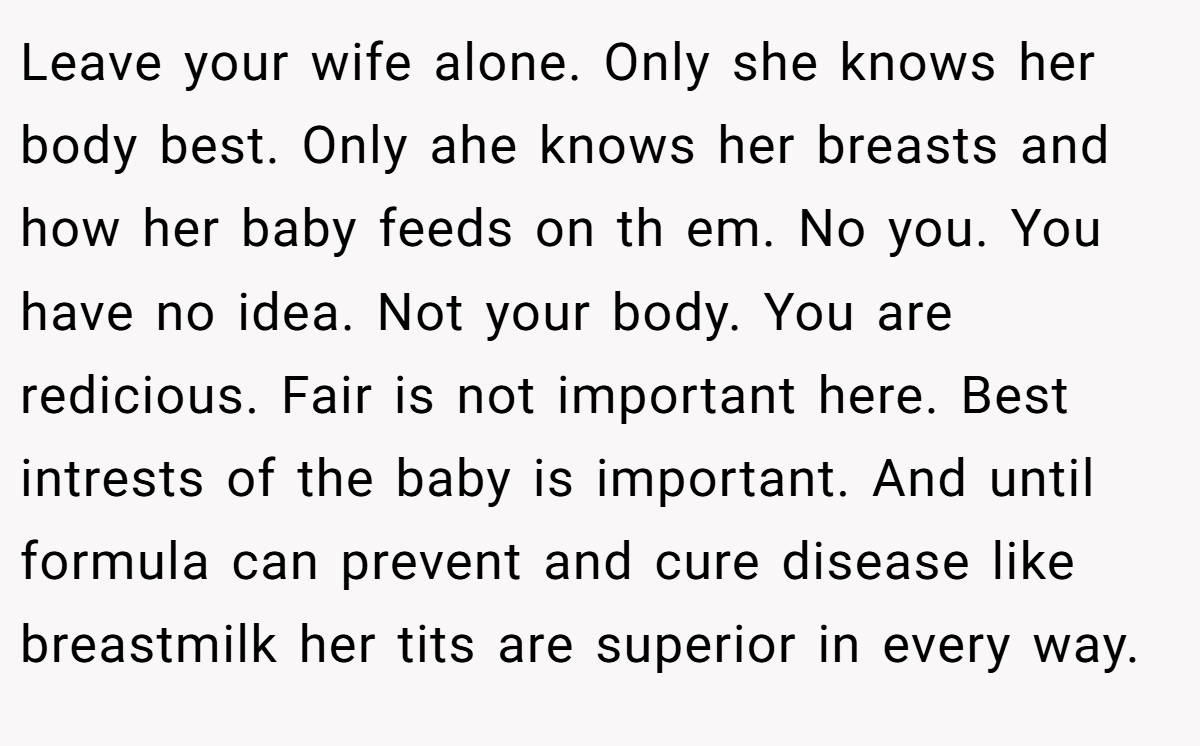 Leave your wife alone. Only she knows her body best. Only ahe knows her breasts and how her baby feeds on th em. No you. You have no idea. Not your body. You are redicious. Fair is not important here. Best intrests of the baby is important. And until formula can prevent and cure disease like breastmilk her tits are superior in every way.