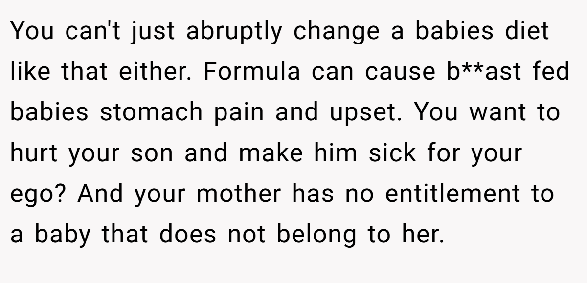 You can't just abruptly change a babies diet like that either. Formula can cause b**ast fed babies stomach pain and upset. You want to hurt your son and make him sick for your ego? And your mother has no entitlement to a baby that does not belong to her.