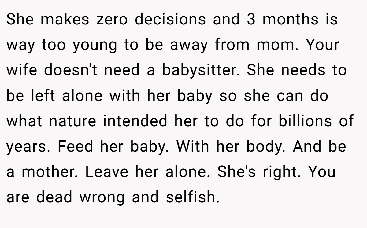 She makes zero decisions and 3 months is way too young to be away from mom. Your wife doesn't need a babysitter. She needs to be left alone with her baby so she can do what nature intended her to do for billions of years. Feed her baby. With her body. And be a mother. Leave her alone. She's right. You are dead wrong and selfish.