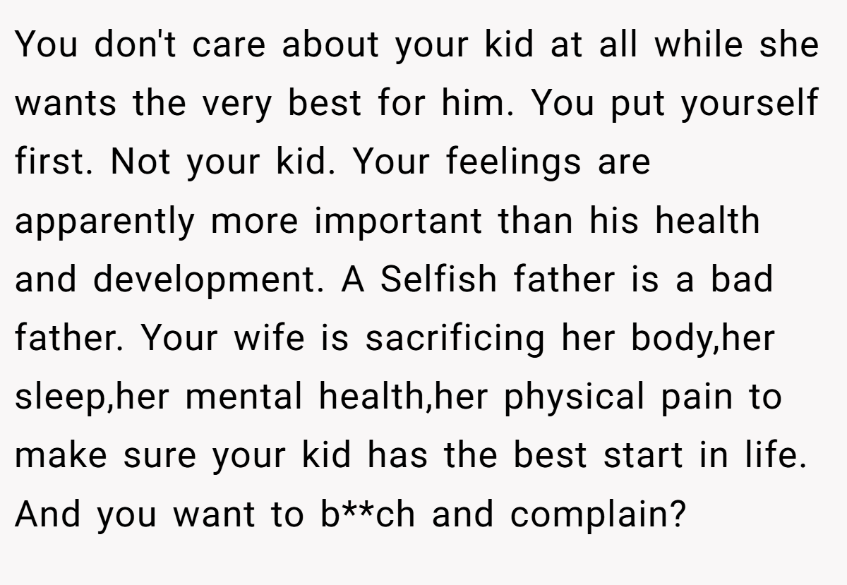 You don't care about your kid at all while she wants the very best for him. You put yourself first. Not your kid. Your feelings are apparently more important than his health and development. A Selfish father is a bad father. Your wife is sacrificing her body,her sleep,her mental health,her physical pain to make sure your kid has the best start in life. And you want to b**ch and complain?