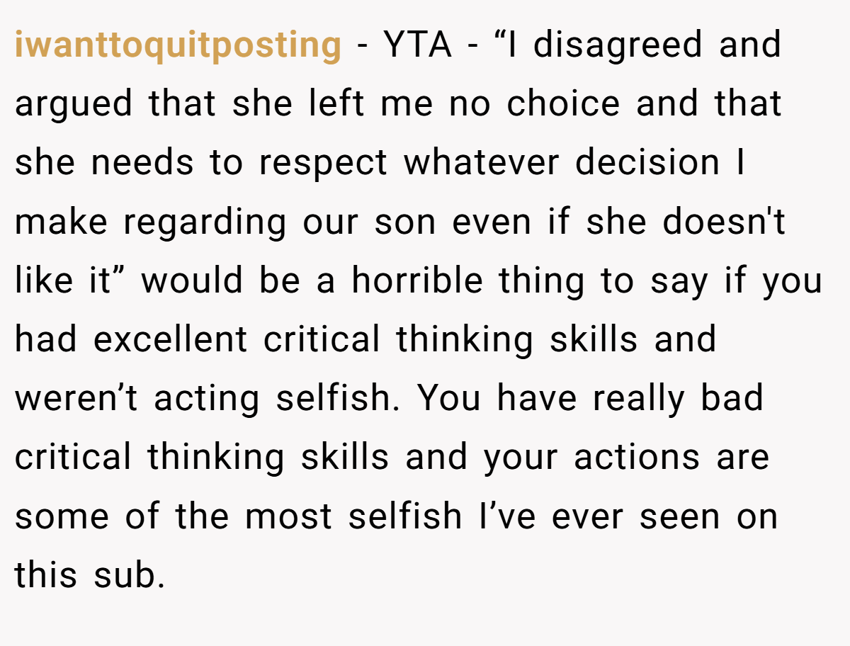 iwanttoquitposting − YTA - “I disagreed and argued that she left me no choice and that she needs to respect whatever decision I make regarding our son even if she doesn't like it” would be a horrible thing to say if you had excellent critical thinking skills and weren’t acting selfish. You have really bad critical thinking skills and your actions are some of the most selfish I’ve ever seen on this sub.