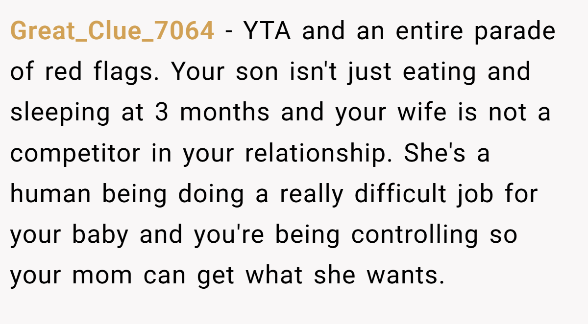 Great_Clue_7064 − YTA and an entire parade of red flags. Your son isn't just eating and sleeping at 3 months and your wife is not a competitor in your relationship. She's a human being doing a really difficult job for your baby and you're being controlling so your mom can get what she wants.