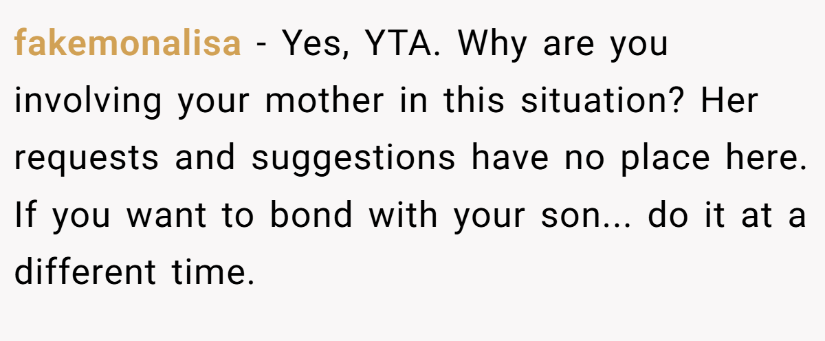 fakemonalisa − Yes, YTA. Why are you involving your mother in this situation? Her requests and suggestions have no place here. If you want to bond with your son... do it at a different time.