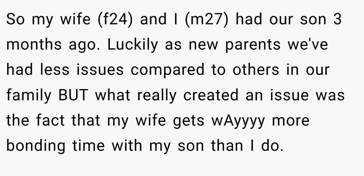 So my wife (f24) and I (m27) had our son 3 months ago. Luckily as new parents we've had less issues compared to others in our family BUT what really created an issue was the fact that my wife gets wAyyyy more bonding time with my son than I do.