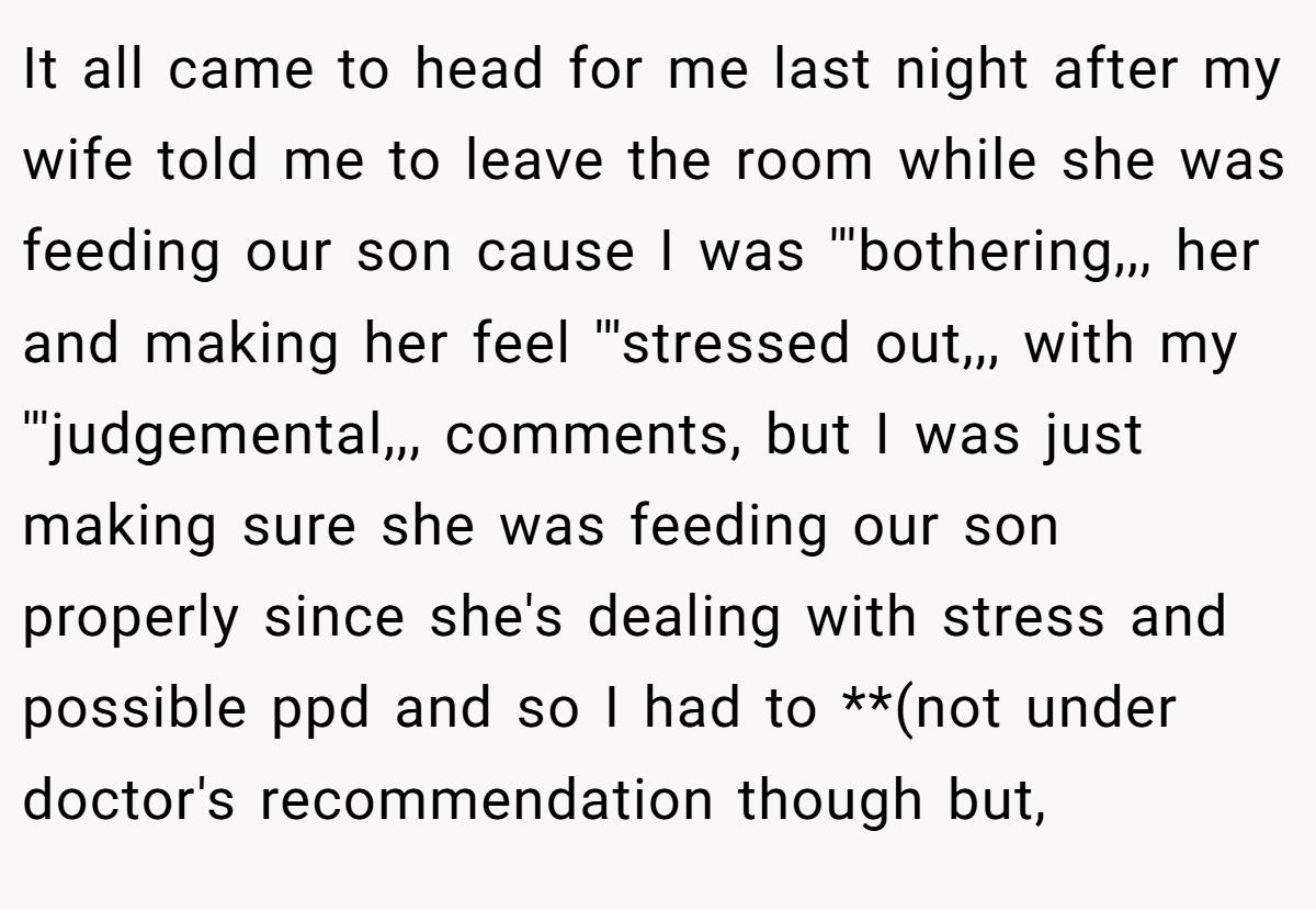 It all came to head for me last night after my wife told me to leave the room while she was feeding our son cause I was '''bothering,,, her and making her feel '''stressed out,,, with my '''judgemental,,, comments, but I was just making sure she was feeding our son properly since she's dealing with stress and possible ppd and so I had to **(not under doctor's recommendation though but,