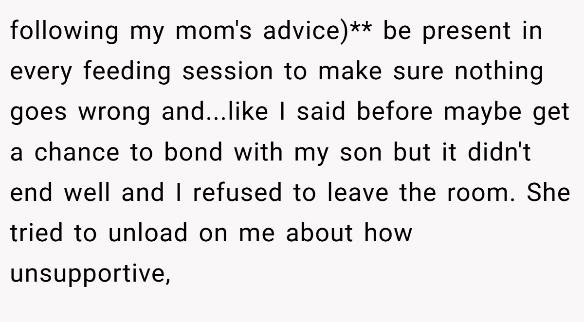 following my mom's advice)** be present in every feeding session to make sure nothing goes wrong and...like I said before maybe get a chance to bond with my son but it didn't end well and I refused to leave the room. She tried to unload on me about how unsupportive,