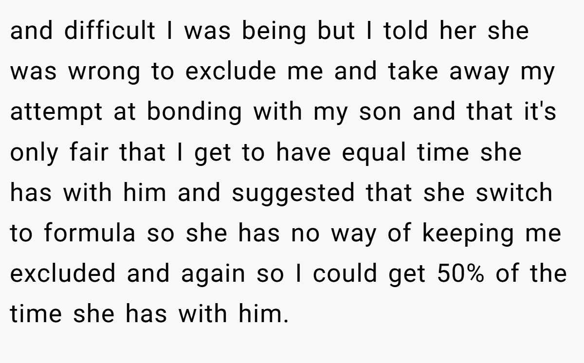 and difficult I was being but I told her she was wrong to exclude me and take away my attempt at bonding with my son and that it's only fair that I get to have equal time she has with him and suggested that she switch to formula so she has no way of keeping me excluded and again so I could get 50% of the time she has with him.