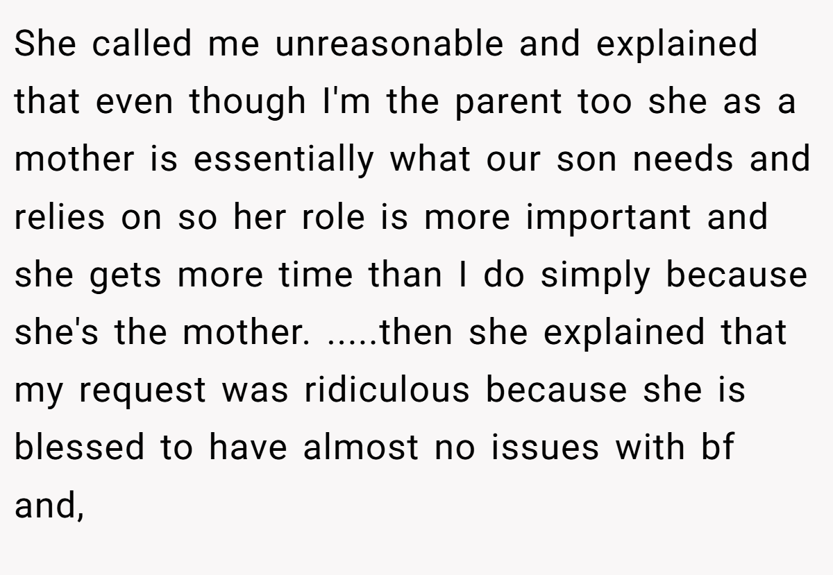 She called me unreasonable and explained that even though I'm the parent too she as a mother is essentially what our son needs and relies on so her role is more important and she gets more time than I do simply because she's the mother. .....then she explained that my request was ridiculous because she is blessed to have almost no issues with bf and,