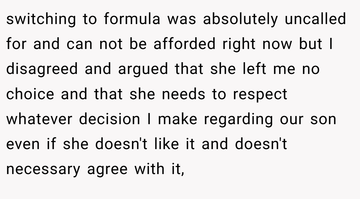 switching to formula was absolutely uncalled for and can not be afforded right now but I disagreed and argued that she left me no choice and that she needs to respect whatever decision I make regarding our son even if she doesn't like it and doesn't necessary agree with it,