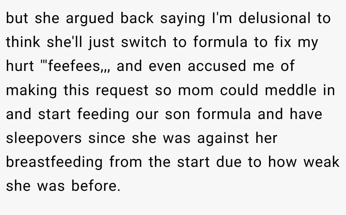 but she argued back saying I'm delusional to think she'll just switch to formula to fix my hurt '''feefees,,, and even accused me of making this request so mom could meddle in and start feeding our son formula and have sleepovers since she was against her breastfeeding from the start due to how weak she was before.
