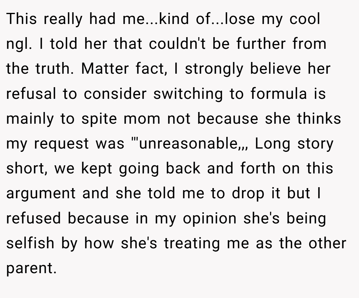This really had me...kind of...lose my cool ngl. I told her that couldn't be further from the truth. Matter fact, I strongly believe her refusal to consider switching to formula is mainly to spite mom not because she thinks my request was '''unreasonable,,, Long story short, we kept going back and forth on this argument and she told me to drop it but I refused because in my opinion she's being selfish by how she's treating me as the other parent.