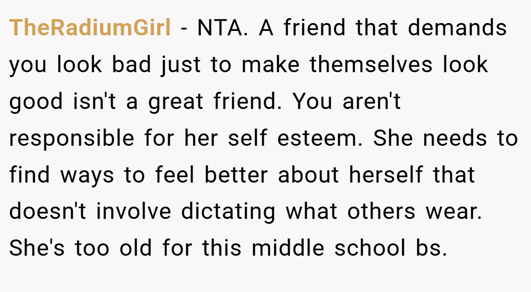 TheRadiumGirl − NTA. A friend that demands you look bad just to make themselves look good isn't a great friend. You aren't responsible for her self esteem. She needs to find ways to feel better about herself that doesn't involve dictating what others wear. She's too old for this middle school bs.