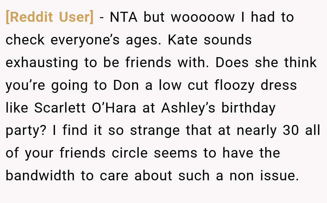 [Reddit User] − NTA but wooooow I had to check everyone’s ages. Kate sounds exhausting to be friends with. Does she think you’re going to Don a low cut floozy dress like Scarlett O’Hara at Ashley’s birthday party? I find it so strange that at nearly 30 all of your friends circle seems to have the bandwidth to care about such a non issue.