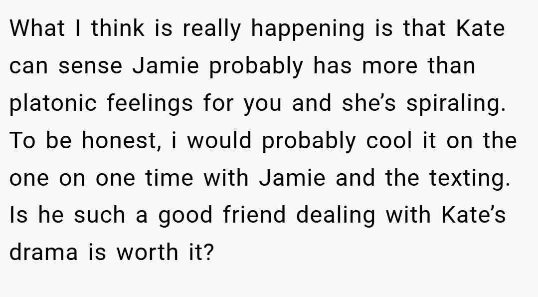 What I think is really happening is that Kate can sense Jamie probably has more than platonic feelings for you and she’s spiraling. To be honest, i would probably cool it on the one on one time with Jamie and the texting. Is he such a good friend dealing with Kate’s drama is worth it?