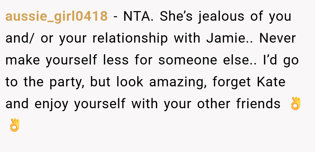 aussie_girl0418 − NTA. She’s jealous of you and/ or your relationship with Jamie.. Never make yourself less for someone else.. I’d go to the party, but look amazing, forget Kate and enjoy yourself with your other friends 👌👌