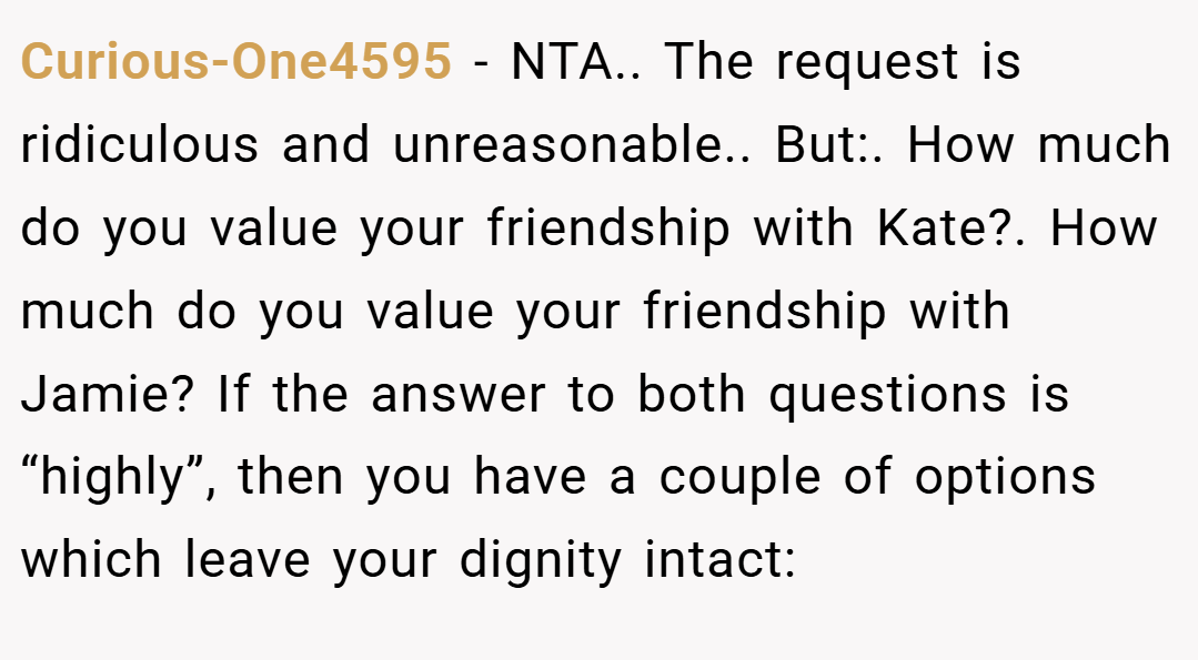 Curious-One4595 − NTA.. The request is ridiculous and unreasonable.. But:. How much do you value your friendship with Kate?. How much do you value your friendship with Jamie? If the answer to both questions is “highly”, then you have a couple of options which leave your dignity intact: