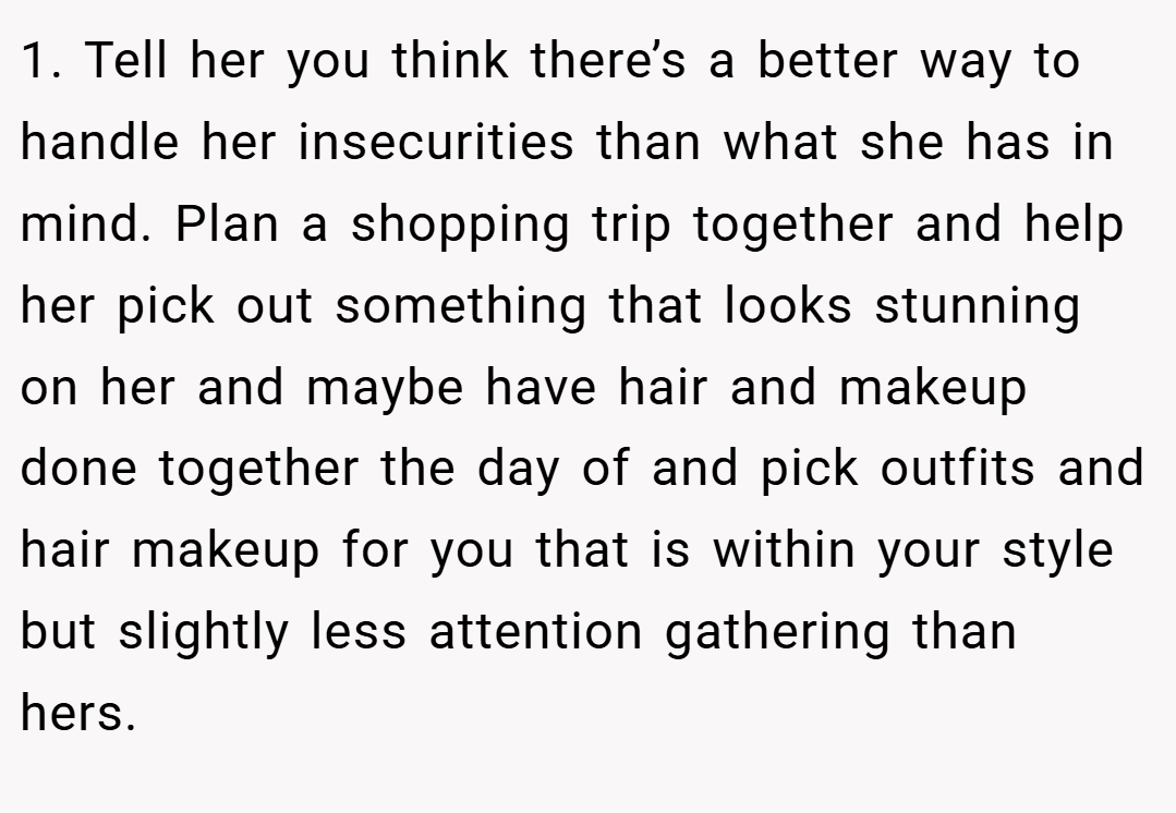 1. Tell her you think there’s a better way to handle her insecurities than what she has in mind. Plan a shopping trip together and help her pick out something that looks stunning on her and maybe have hair and makeup done together the day of and pick outfits and hair makeup for you that is within your style but slightly less attention gathering than hers.