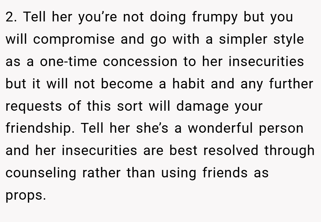2. Tell her you’re not doing frumpy but you will compromise and go with a simpler style as a one-time concession to her insecurities but it will not become a habit and any further requests of this sort will damage your friendship. Tell her she’s a wonderful person and her insecurities are best resolved through counseling rather than using friends as props.
