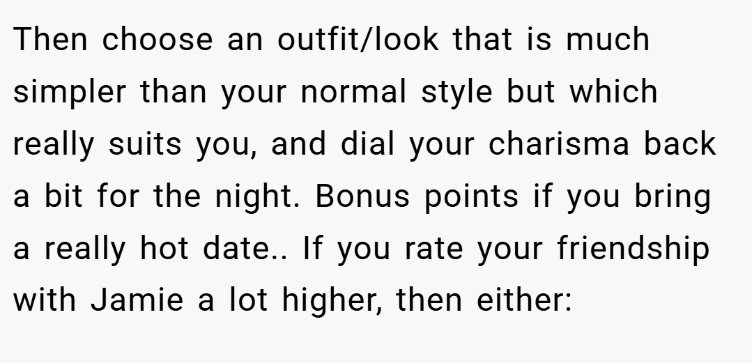 Then choose an outfit/look that is much simpler than your normal style but which really suits you, and dial your charisma back a bit for the night. Bonus points if you bring a really hot date.. If you rate your friendship with Jamie a lot higher, then either: