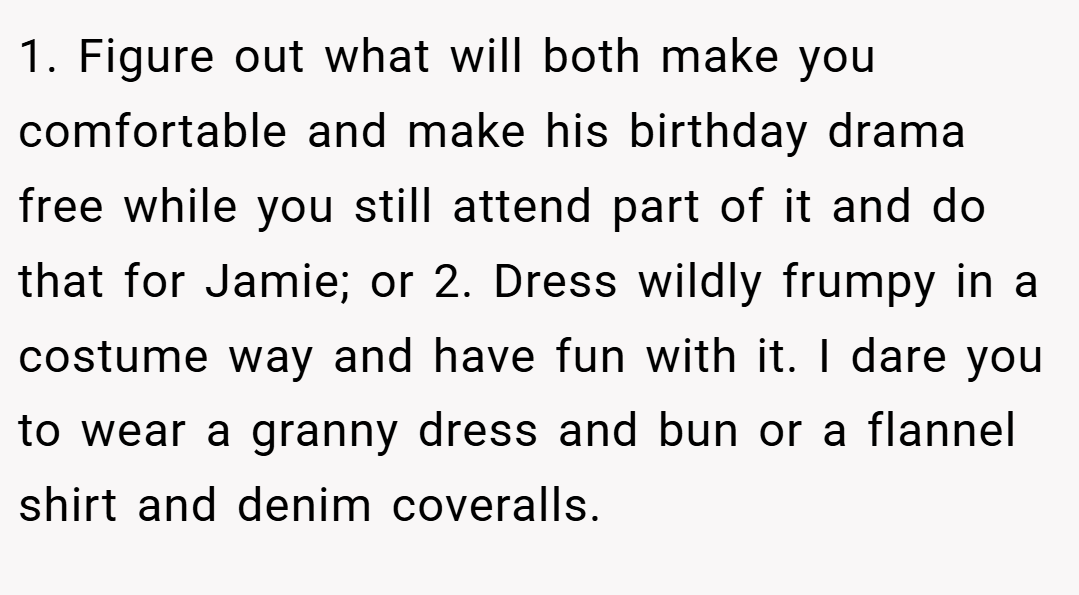 1. Figure out what will both make you comfortable and make his birthday drama free while you still attend part of it and do that for Jamie; or 2. Dress wildly frumpy in a costume way and have fun with it. I dare you to wear a granny dress and bun or a flannel shirt and denim coveralls.