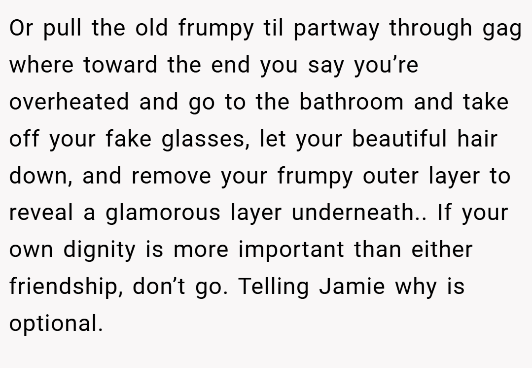 Or pull the old frumpy til partway through gag where toward the end you say you’re overheated and go to the bathroom and take off your fake glasses, let your beautiful hair down, and remove your frumpy outer layer to reveal a glamorous layer underneath.. If your own dignity is more important than either friendship, don’t go. Telling Jamie why is optional.