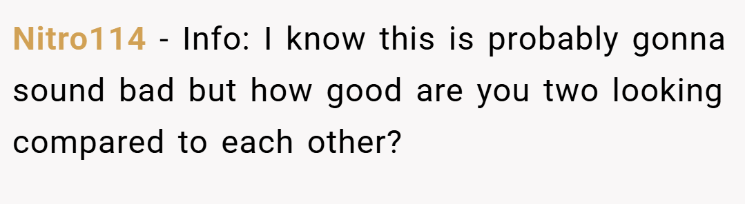 Nitro114 − Info: I know this is probably gonna sound bad but how good are you two looking compared to each other?