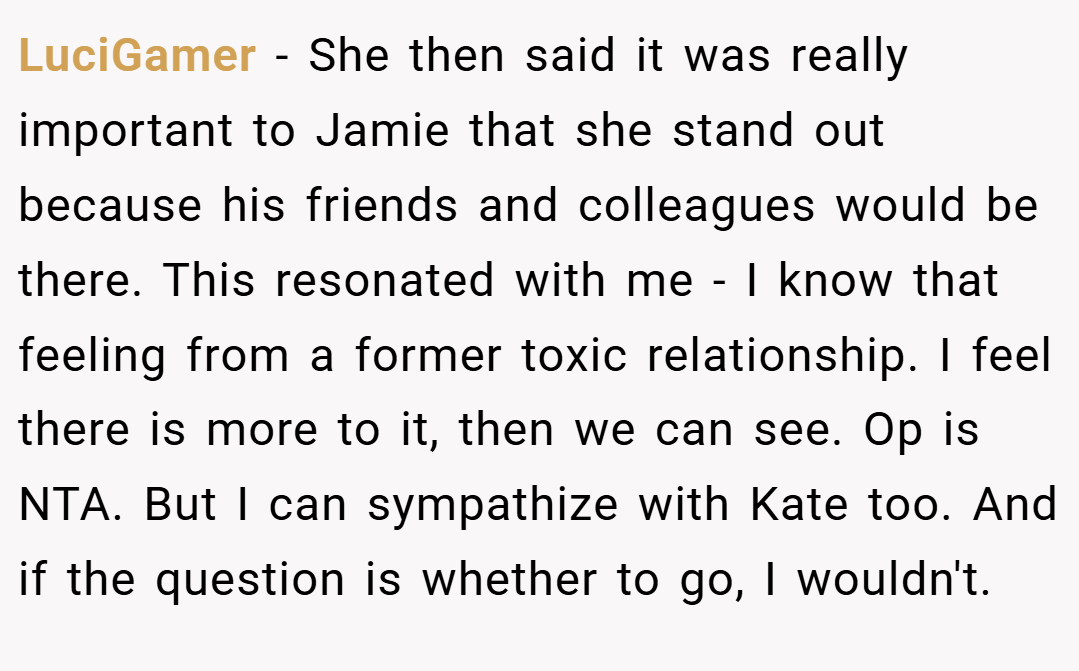 LuciGamer − She then said it was really important to Jamie that she stand out because his friends and colleagues would be there. This resonated with me - I know that feeling from a former toxic relationship. I feel there is more to it, then we can see. Op is NTA. But I can sympathize with Kate too. And if the question is whether to go, I wouldn't.