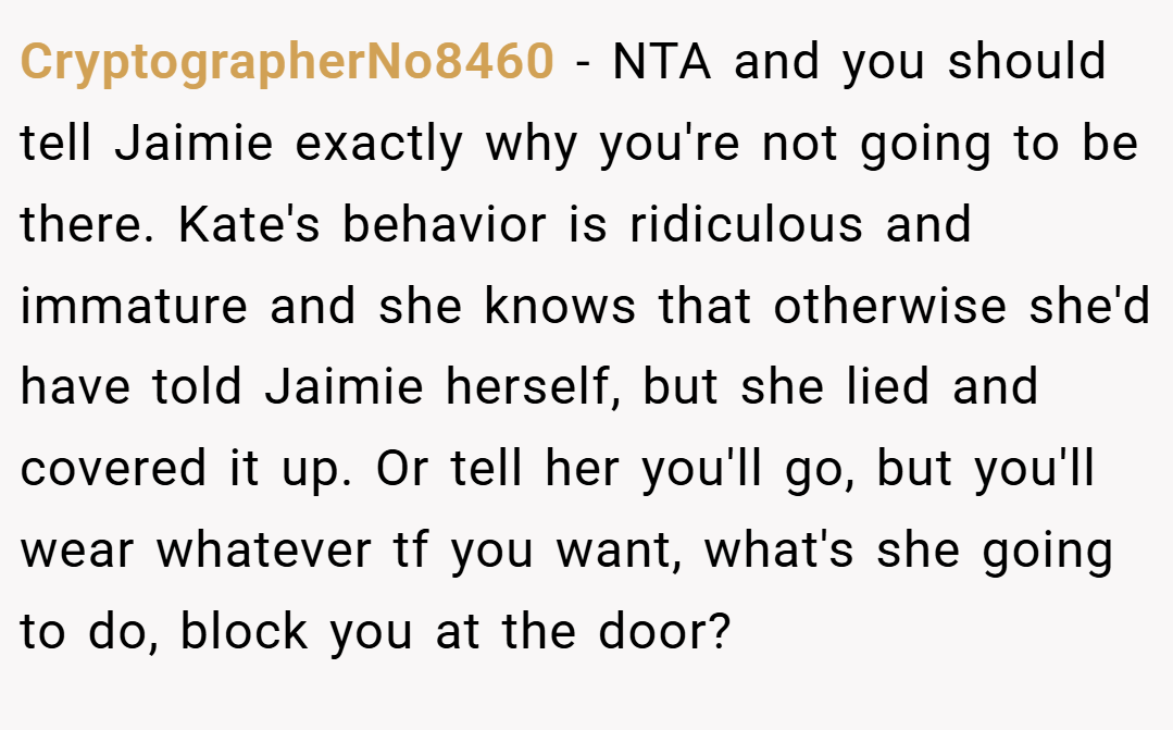 CryptographerNo8460 − NTA and you should tell Jaimie exactly why you're not going to be there. Kate's behavior is ridiculous and immature and she knows that otherwise she'd have told Jaimie herself, but she lied and covered it up. Or tell her you'll go, but you'll wear whatever tf you want, what's she going to do, block you at the door?