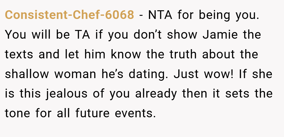 Consistent-Chef-6068 − NTA for being you. You will be TA if you don’t show Jamie the texts and let him know the truth about the shallow woman he’s dating. Just wow! If she is this jealous of you already then it sets the tone for all future events.