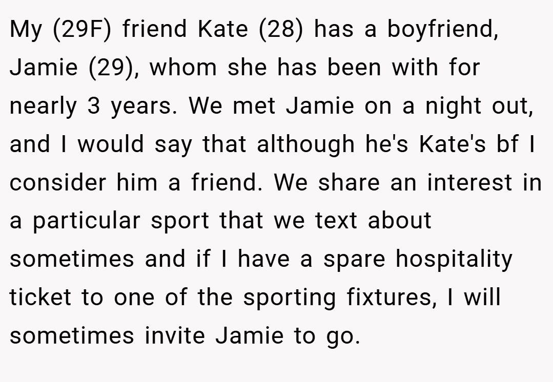 My (29F) friend Kate (28) has a boyfriend, Jamie (29), whom she has been with for nearly 3 years. We met Jamie on a night out, and I would say that although he's Kate's bf I consider him a friend. We share an interest in a particular sport that we text about sometimes and if I have a spare hospitality ticket to one of the sporting fixtures, I will sometimes invite Jamie to go.