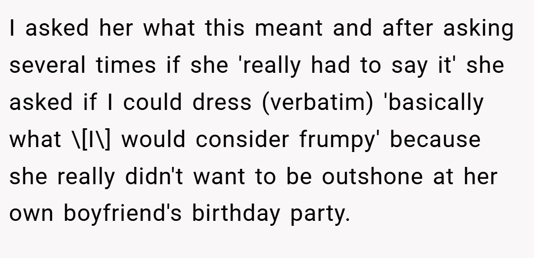 I asked her what this meant and after asking several times if she 'really had to say it' she asked if I could dress (verbatim) 'basically what \[I\] would consider frumpy' because she really didn't want to be outshone at her own boyfriend's birthday party.