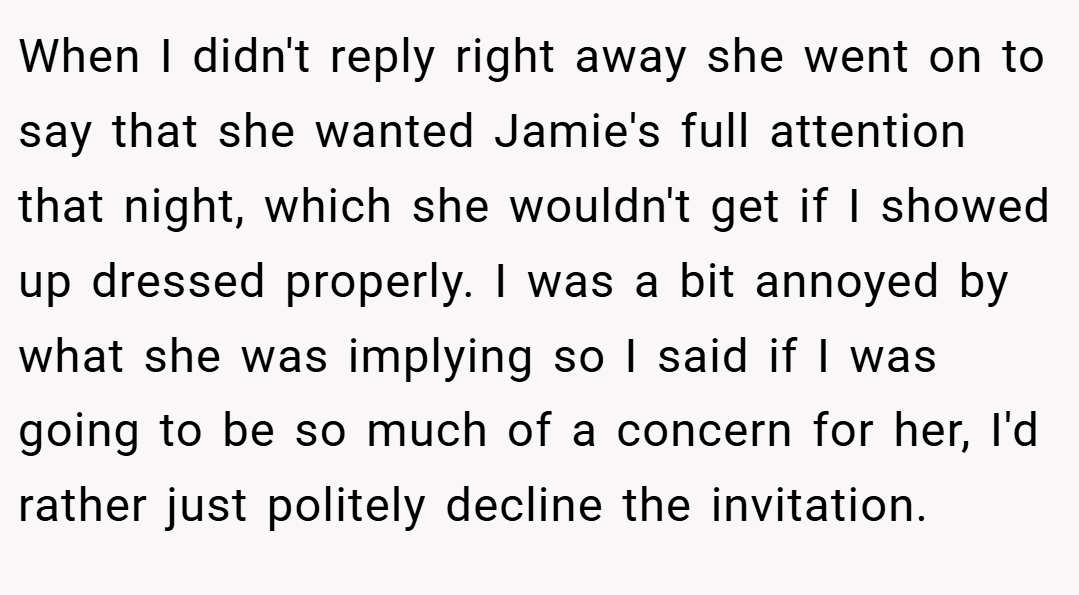 When I didn't reply right away she went on to say that she wanted Jamie's full attention that night, which she wouldn't get if I showed up dressed properly. I was a bit annoyed by what she was implying so I said if I was going to be so much of a concern for her, I'd rather just politely decline the invitation.