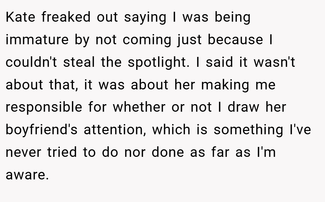 Kate freaked out saying I was being immature by not coming just because I couldn't steal the spotlight. I said it wasn't about that, it was about her making me responsible for whether or not I draw her boyfriend's attention, which is something I've never tried to do nor done as far as I'm aware.