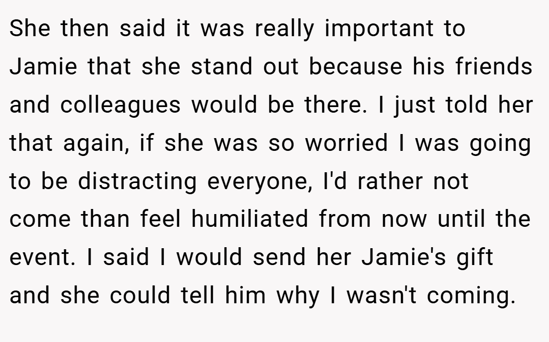 She then said it was really important to Jamie that she stand out because his friends and colleagues would be there. I just told her that again, if she was so worried I was going to be distracting everyone, I'd rather not come than feel humiliated from now until the event. I said I would send her Jamie's gift and she could tell him why I wasn't coming.
